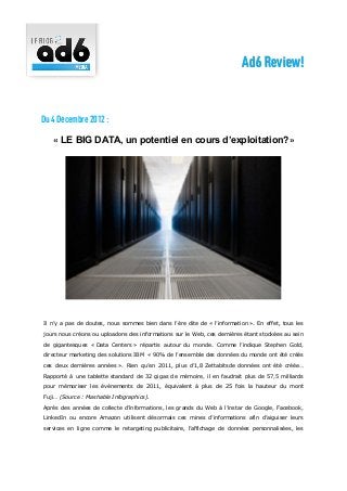 Ad6 Review!


Du 4 Décembre 2012 :

   « LE BIG DATA, un potentiel en cours d’exploitation?»




Il n’y a pas de doutes, nous sommes bien dans l’ère dite de « l’information ». En effet, tous les

jours nous créons ou uploadons des informations sur le Web, ces dernières étant stockées au sein

de gigantesques « Data Centers » répartis autour du monde. Comme l’indique Stephen Gold,

directeur marketing des solutions IBM « 90% de l’ensemble des données du monde ont été créés

ces deux dernières années ». Rien qu’en 2011, plus d’1,8 Zettabitsde données ont été créée…

Rapporté à une tablette standard de 32 gigas de mémoire, il en faudrait plus de 57,5 milliards

pour mémoriser les évènements de 2011, équivalent à plus de 25 fois la hauteur du mont

Fuji… (Source : Mashable Infographics).

Après des années de collecte d’informations, les grands du Web à l’instar de Google, Facebook,

LinkedIn ou encore Amazon utilisent désormais ces mines d’informations afin d’aiguiser leurs

services en ligne comme le retargeting publicitaire, l’affichage de données personnalisées, les
 