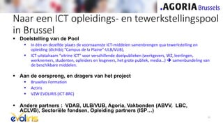  Doelstelling van de Pool
 In één en dezelfde plaats de voornaamste ICT-middelen samenbrengen qua tewerkstelling en
opleiding (dichtbij “Campus de la Plaine”-ULB/VUB),
 ICT-uitstalraam “vitrine ICT” voor verschillende doelpublieken (werkgevers, WZ, leerlingen,
werknemers, studenten, opleiders en lesgevers, het grote publiek, media…)  samenbundeling van
de beschikbare middelen.
 Aan de oorsprong, en dragers van het project
 Bruxelles Formation
 Actiris
 VZW EVOLIRIS (ICT-BRC)
 Andere partners : VDAB, ULB/VUB, Agoria, Vakbonden (ABVV, LBC,
ACLVB), Sectoriële fondsen, Opleiding partners (ISP…)
Naar een ICT opleidings- en tewerkstellingspool
in Brussel
12
 