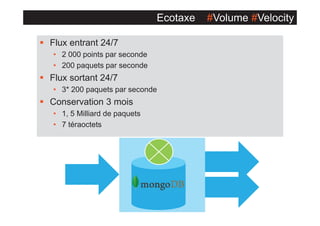 Ecotaxe
§ Flux entrant 24/7
• 2 000 points par seconde
• 200 paquets par seconde

§ Flux sortant 24/7
• 3* 200 paquets par seconde

§ Conservation 3 mois
• 1, 5 Milliard de paquets
• 7 téraoctets

#Volume #Velocity

 