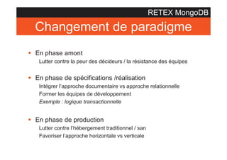 RETEX MongoDB

Changement de paradigme
§ En phase amont
Lutter contre la peur des décideurs / la résistance des équipes

§ En phase de spécifications /réalisation
Intégrer l’approche documentaire vs approche relationnelle
Former les équipes de développement
Exemple : logique transactionnelle

§ En phase de production
Lutter contre l’hébergement traditionnel / san
Favoriser l’approche horizontale vs verticale

 