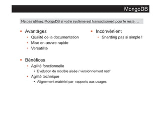 MongoDB
Ne pas utilisez MongoDB si votre système est transactionnel, pour le reste …

§ Avantages
• Qualité de la documentation
• Mise en œuvre rapide
• Versatilité

§ Inconvénient
• Sharding pas si simple !

§ Bénéfices
• Agilité fonctionnelle
• Evolution du modèle aisée / versionnement natif

• Agilité technique
• Alignement matériel par rapports aux usages

 