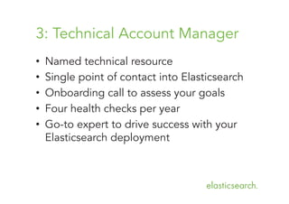 3: Technical Account Manager
• 
• 
• 
• 
• 

Named technical resource
Single point of contact into Elasticsearch
Onboarding call to assess your goals
Four health checks per year
Go-to expert to drive success with your
Elasticsearch deployment

 