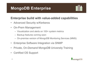 MongoDB Enterprise
Enterprise build with value-added capabilities
•  Advanced Security w/Kerberos
•  On-Prem Management
–  Visualization and alerts on 100+ system metrics
–  Backup features coming soon
–  On-premise version of MongoDB Monitoring Services (MMS)

•  Enterprise Software Integration via SNMP
•  Private, On-Demand MongoDB University Training
•  Certified OS Support
25

 