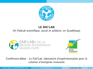 LE BIK’LAB
Un FabLab scientifique, social et solidaire, en Guadeloupe
Conférence-débat : Le Fab’Lab, laboratoire d’expérimentation pour la
création d’entreprise innovante
Oliver Watté (owatte@lebiklab.com) www.lebiklab.com 12 décembre 2023 1 / 17
 