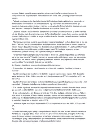 encours. J'avais conseillé aux comptables qui reçoivent des factures tardivement de
comptabiliser ces acquisitions en immobilisations en cours. 239…puis régulariser l'exercice
suivant.
- Faites le point avec votre client et présenter lui l'historique des immobilisations corporelles et
demandez lui l'inventaire de ses immobilisations. Il y a sûrement des immobilisations qui
n'existent plus mais qui sont toujours inscrites en comptabilité. Faites la toilette des ces comptes
pour lesquels il va payer la Taxe Professionnelle alors qu'il ne devrait pas.
- La caisse ne doit à aucun moment de l'exercice présenter un solde créditeur. Si en fin d'année
elle est débitrice mais à certains moments de l'année elle est en rouge, faites appel au compte de
virement de fonds pour combler le rouge et soldez-le en fin d'année. Le vérificateur ou l'auditeur
n'y pigeront que dale.
- Attention aux comptes courants associés bien trop engraissés qu'il ne faut. Désormais le fisc les
tient à l'œil car c'est du noir maquillé en apport personnel. Votre client devrait être au courant et
être en mesure de justifier les sources de ses revenus : soit déclarées à l'IR, soit ayant fait l'objet
des transactions immobilières ou mobilières ayant payé l'IR, héritage, emprunts ou bien
provenant du paradis fiscal qui est l'agriculture toujours exonérée.
- Par contre évitez les comptes courants associés débiteurs. La société peut être appréhendée
par le fisc pour payer la TVA et la retenue à la source sur les intérêts non payés par les associés
à la société. Par ailleurs sachez que juridiquement les avances en comptes courants associés
sont intérdites. Voir article 38 de la Loi sur les SARL.
5 – Dossiers des clients ayant contracté des crédits bancaires :
- Si votre client fait appel au crédit bancaire, son bilan doit respecter l'équilibre juridique et
financier :
- Equilibre juridique : La situation nette doit être toujours supérieure ou égale à 25% du capital
social. Autrement dit les déficits cumulés ne doivent pas dépasser 75% du capital social (loi sur
les SARL).
- Equilibre financier : Le fonds de roulement doit êtretoujours positif : Capitaux permanents – Actif
immobilisé. (Obligation de la Banque du Maroc pour l'octroi des crédits).
- Si le client a signé une lettre de blocage des comptes courants associés, le solde de ce compte
qui apparaît au bilan doit être supérieur ou égal au montant cité dans la lettre de blocage.
- Si les pertes cumulées ont dépassé la limite de 75%, il ne faut pas oublier de tenir une AGE, 3
mois après la prochaine AGO qui va être appelée à statuer sur les comptes de l'exercice écoulé.
Cette AGE doit décider soit la dissolution anticipée soit la continuité et l'engagement d'augmenter
le capital et régulariser la situation nette > 25%.
- La réserve légale ne doit pas dépasser les 20% du capital social pour les SARL, 10% pour les
SA.
PS :
1 - Si des confrères jugent qu'il y a des points qui n'ont pas été cités ou bien s'ils ont une critique
(fondée) sur ce que j'ai dit ou mieux encore des propositions meilleures, je les prie du fond du
coeur de ne pas hésiter à communiquer et partager ici leurs connaissances avec les autres.
N'oubliez pas qu'il y a des comptables qui ont la chance d'être sur ce forum mais qui ont besoin
de votre aide, alors soyez sympas et faites circuler l'information
 