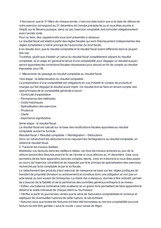 il faut savoir que le 31 Mars de chaque année, n’est une date butoir que si la date de clôture de
votre exercice correspond au 31 décembre de l’année précédente ou si vous êtes soumis à
l’Impôt sur le Revenu puisque, dans ce cas l’exercice comptable doit coïncider obligatoirement
avec l’année civile.
Pour ce faire, des rappels brefs vous sont présentés ci dessous :
Le résultat fiscal est établi à partir des règles fiscales qui sont théoriquement indépendantes des
règles comptables (c’est le principe de l’autonomie du droit fiscal).
Il en résulte donc que le résultat comptable et le résultat fiscal soient différents dans la plupart
des cas.
Toutefois, plutôt que d’établir un calcul du résultat fiscal complètement séparé du résultat
comptable, la loi exige en général la tenue d’une comptabilité pour dégager un résultat auque l
seront apportées les corrections fiscales nécessaires pour aboutir en fin de compte au résultat
Imposable pour l’IS.
1. Mécanisme de passage du résultat comptable au résultat fiscal:
1ère étape : la détermination du résultat comptable :
La présentation d’une comptabilité est obligatoire en vue d’établir le compte de produits et
charges qui fait dégager le résultat avant impôt. Ce résultat doit se faire en tenant compte des
sept principes de la comptabilité générale à savoir :
- Continuité d’exploitation
- Permanence des méthodes
- Coûts historiques
- Spécialisation des exercices
- Prudence
- Clarté
- Importance significative
2ème étape : le résultat fiscal :
Le résultat fiscal est calculé sur la base des rectifications fiscales apportées au résultat
comptable suivant la formule :
Résultat fiscal = Résultat comptable + Réintégration – Déductions
Donc en retranchant les déductions et en rajoutant les réintégrations au résultat comptable, on
obtient le résultat fiscal.
2. Facturer les travauxréalisés :
établissez vos factures dans les meilleurs délais, car tous les travaux achevés au jour de la
clôture doivent être facturés avant la fin de l’année si vous clôturez au 31 décembre. Cela vous
permettra de les faire apparaître dans les comptes clients, voire en trésorerie si vous êtes payés
au cours de l’exercice considéré et de respecter par là le principe de spécialisation des exercices
recherché par la loi comptable et par la loi fiscale.
Le rattachement des produits à leur exercice de naissance se base sur les règles juridiques de
transfert de propriété (livraison ou achèvement) et constitue donc une obligation et non pas un
acte laissé au bon vouloir de l’entreprise. La check-list ci-dessous, donnée à titre indicatif, permet
de s’assurer de la fiabilité et de la pertinence des contrôles générauxentrepris à ce niveau :
• Editez une balance nominative (dite auxiliaire) et un grand-livre permettant de faire apparaître le
détail et le solde individuel de chaque client ou fournisseur .
• Vérifiez à partir du journal des ventes que la série de facturation comptabilisée et continue et
expliquez les éventuelles ruptures de cette rupture, le cas échéant.
• Assurez-vous que toutes les factures ont bien été transmises au service comptabilité (aucune
facture ne doit être gardée « sous le coude » pour cause de litige).
 