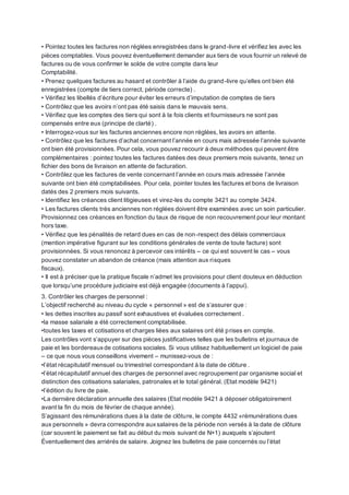 • Pointez toutes les factures non réglées enregistrées dans le grand-livre et vérifiez les avec les
pièces comptables. Vous pouvez éventuellement demander aux tiers de vous fournir un relevé de
factures ou de vous confirmer le solde de votre compte dans leur
Comptabilité.
• Prenez quelques factures au hasard et contrôler à l’aide du grand-livre qu’elles ont bien été
enregistrées (compte de tiers correct, période correcte) .
• Vérifiez les libellés d’écriture pour éviter les erreurs d’imputation de comptes de tiers
• Contrôlez que les avoirs n’ont pas été saisis dans le mauvais sens.
• Vérifiez que les comptes des tiers qui sont à la fois clients et fournisseurs ne sont pas
compensés entre eux (principe de clarté) .
• Interrogez-vous sur les factures anciennes encore non réglées, les avoirs en attente.
• Contrôlez que les factures d’achat concernant l’année en cours mais adressée l’année suivante
ont bien été provisionnées. Pour cela, vous pouvez recourir à deux méthodes qui peuvent être
complémentaires : pointez toutes les factures datées des deux premiers mois suivants, tenez un
fichier des bons de livraison en attente de facturation.
• Contrôlez que les factures de vente concernant l’année en cours mais adressée l’année
suivante ont bien été comptabilisées. Pour cela, pointer toutes les factures et bons de livraison
datés des 2 premiers mois suivants.
• Identifiez les créances client litigieuses et virez-les du compte 3421 au compte 3424.
• Les factures clients très anciennes non réglées doivent être examinées avec un soin particulier.
Provisionnez ces créances en fonction du taux de risque de non recouvrement pour leur montant
hors taxe.
• Vérifiez que les pénalités de retard dues en cas de non-respect des délais commerciaux
(mention impérative figurant sur les conditions générales de vente de toute facture) sont
provisionnées. Si vous renoncez à percevoir ces intérêts – ce qui est souvent le cas – vous
pouvez constater un abandon de créance (mais attention aux risques
fiscaux).
• Il est à préciser que la pratique fiscale n’admet les provisions pour client douteux en déduction
que lorsqu’une procédure judiciaire est déjà engagée (documents à l’appui).
3. Contrôler les charges de personnel :
L’objectif recherché au niveau du cycle « personnel » est de s’assurer que :
• les dettes inscrites au passif sont exhaustives et évaluées correctement .
•la masse salariale a été correctement comptabilisée.
•toutes les taxes et cotisations et charges liées aux salaires ont été prises en compte.
Les contrôles vont s’appuyer sur des pièces justificatives telles que les bulletins et journaux de
paie et les bordereauxde cotisations sociales. Si vous utilisez habituellement un logiciel de paie
– ce que nous vous conseillons vivement – munissez-vous de :
•l’état récapitulatif mensuel ou trimestriel correspondant à la date de clôture .
•l’état récapitulatif annuel des charges de personnel avec regroupement par organisme social et
distinction des cotisations salariales, patronales et le total général. (Etat modèle 9421)
•l’édition du livre de paie.
•La dernière déclaration annuelle des salaires (Etat modèle 9421 à déposer obligatoirement
avant la fin du mois de février de chaque année).
S’agissant des rémunérations dues à la date de clôture, le compte 4432 «rémunérations dues
aux personnels » devra correspondre auxsalaires de la période non versés à la date de clôture
(car souvent le paiement se fait au début du mois suivant de N+1) auxquels s’ajoutent
Éventuellement des arriérés de salaire. Joignez les bulletins de paie concernés ou l’état
 