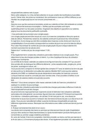 récapitulatif des salaires nets à payer.
Dans cette catégorie, il y à lieu de faire attention à ne pas omettre les bonifications dues telles
que le 13ème mois, les prime sur rendement, les commissions dues sur chiffre d’affaires ou sur
résultat, les congés payé dus et non encore consommés etc…..
N.B :
Assurez-vous que les avances et acomptes versés aux salariés ont bien été reclassés en compte
3431 « personnel-avances et acomptes ». Vérifiez que les acomptes sont repris
systématiquement sur les paies suivantes. S’agissant des dépôts et oppositions sur salaires,
joignez tous les documents justificatifs nominatifs.
• Cas particulier de la provision pour congés payés :
Les congés payés peuvent être acquis au cours d’un exercice comptable et être pris après la
date de clôture. Pendant leur absence, les salariés continuent à percevoir leur rémunération.
Il s’agit donc d’une charge qui doit être constatée dans l’exercice où les droits sont nés d’où la
comptabilisation d’une provision correspondant au nombre de jours non pris à la date de clôture.
Pour cela il faut dresser le nombre de jours de congés payés dû pour chaque salarié et le
montant à provisionner se calcule ainsi :
Salaire brut * nombre de jour de congé restant *1/26 ;
N.B :
Il faut également tenir compte des cotisations patronales relatives à ces congés payés. Pour
déterminer le taux de charges sociales à retenir, il y a lieu d’appliquer les taux de cotisation
arrêtés pour l’entreprise.
Le contrôle de la masse salariale Les salaires bruts figurent dans les comptes 617 qui peuvent
être scindés afin de distinguer les différents éléments : prime exceptionnelle, congés pris, prime
de panier, avantage en nature, etc…..
Vous pouvez donc comparer le montant global des comptes 617 avec le total brut du livre de paie
et celui porté sur la déclaration annuelles des salaires (Modèle 9421) ainsi que les salaires
déclarés à la CNSS en totalisant les douze déclarations mensuelles de l’exercice concerné.
Lorsque l’exercice social ne coïncide pas avec l’année civile, il faut procéder à l’édition d’une
déclaration de salaires relative à la période couverte.
N.B :
Attention ! Vous devez comparer cette masse salariale à celle de l’exercice précédent et
expliquer la variation du pourcentage.
Le contrôle des cotisations patronales Le contrôle des charges patronales s’effectue à l’aide de
l’état récapitulatif annuel des charges
de personnel avec regroupement par organisme social et distinction des cotisations salariales
patronales et le total général. Les sommes figurant dans les comptes 6174 doivent correspondre
à la colonne « cotisations patronales » de cet état. Si tel n’est pas le cas, vous devez en
rechercher la cause due souvent à l’omission des dernières écritures de paie ou à des erreurs de
saisie. Vous pouvez naturellement utiliser aussi les bordereauxrécapitulatifs annuels des
différents organismes sociaux. Recoupez ces informations avec celles contenues dans le journal
de paie.
4. Évaluer correctement les stock et en-cours :
Les stocks sont composés des biens ou services qui interviennent dans le cycle d'exploitation
soit pour être vendus en l'état (marchandises) ou après transformation (produits fabriqués) soit
consommés au premier usage (matières premières).
En vertu de l’article 14 de la loi comptable, il doit être procédé, au moins une fois par exercice à
la fin de celui-ci, à l’inventaire physique des stocks. Il faut également procéder à la valorisation de
 