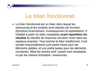 Le bilan fonctionnel
n Le bilan fonctionnel est un bilan dans lequel les
ressources et les emplois sont classés par fonction
(fonctions financement, investissement et exploitation). Il
s'établit à partir du bilan comptable avant répartition du
résultat (le résultat de l'exercice est donc inclut dans les
capitaux propres). Tout comme le bilan traditionnel, il est
scindé horizontalement (une partie haute pour les
éléments stables, et une partie basse pour les éléments
circulants). Mais les termes actif / passif sont remplacés
ici par les notions d'emplois / ressources.
29/03/2015 3bilan fonctionnel (S IV)
 