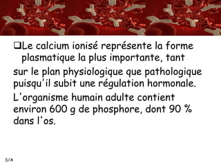 S/A
Le calcium ionisé représente la forme
plasmatique la plus importante, tant
sur le plan physiologique que pathologique
puisqu'il subit une régulation hormonale.
L'organisme humain adulte contient
environ 600 g de phosphore, dont 90 %
dans l'os.
 