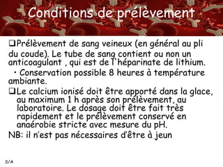 S/A
Conditions de prélèvement
Prélèvement de sang veineux (en général au pli
du coude). Le tube de sang contient ou non un
anticoagulant , qui est de l'héparinate de lithium.
• Conservation possible 8 heures à température
ambiante.
Le calcium ionisé doit être apporté dans la glace,
au maximum 1 h après son prélèvement, au
laboratoire. Le dosage doit être fait très
rapidement et le prélèvement conservé en
anaérobie stricte avec mesure du pH.
NB: il n’est pas nécessaires d’être à jeun
 
