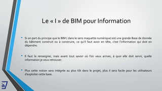 Le « I » de BIM pour Information
• Si on part du principe que le BIM ( dans le sens maquette numérique) est une grande Base de donnée
du bâtiment construit ou à construire, ce qu’il faut avoir en tête, c’est l’information qui doit en
dépendre.
• Il faut la renseigner, mais avant tout savoir où l’on veux arriver, à quoi elle doit servir, quelle
information je veux retrouver.
• Plus cette notion sera intégrée au plus tôt dans le projet, plus il sera facile pour les utilisateurs
d’exploiter cette base.
 