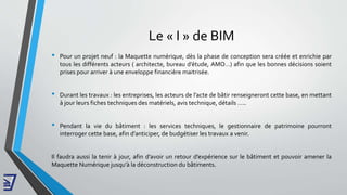 Le « I » de BIM
• Pour un projet neuf : la Maquette numérique, dès la phase de conception sera créée et enrichie par
tous les différents acteurs ( architecte, bureau d’étude, AMO…) afin que les bonnes décisions soient
prises pour arriver à une enveloppe financière maitrisée.
• Durant les travaux : les entreprises, les acteurs de l’acte de bâtir renseigneront cette base, en mettant
à jour leurs fiches techniques des matériels, avis technique, détails …..
• Pendant la vie du bâtiment : les services techniques, le gestionnaire de patrimoine pourront
interroger cette base, afin d’anticiper, de budgétiser les travaux a venir.
Il faudra aussi la tenir à jour, afin d’avoir un retour d’expérience sur le bâtiment et pouvoir amener la
Maquette Numérique jusqu'à la déconstruction du bâtiments.
 