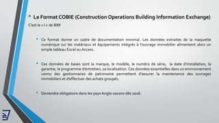 • Le Format COBIE (Construction Operations Building Information Exchange)
C’est le « I » de BIM
• Ce format donne un cadre de documentation minimal. Les données extraites de la maquette
numérique sur les matériaux et équipements intégrés à l’ouvrage immobilier alimentent alors un
simple tableau Excel ou Access.
• Ces données de bases sont la marque, le modèle, le numéro de série, la date d’installation, la
garantie, le programme d’entretien, sa localisation. Ces données essentielles dans un environnement
connu des gestionnaires de patrimoine permettent d’assurer la maintenance des ouvrages
immobiliers et d’effectuer des achats groupés.
• Deviendra obligatoire dans les pays Anglo-saxons dés 2016.
 