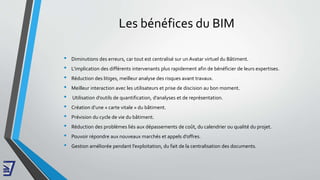 Les bénéfices du BIM
• Diminutions des erreurs, car tout est centralisé sur un Avatar virtuel du Bâtiment.
• L’implication des différents intervenants plus rapidement afin de bénéficier de leurs expertises.
• Réduction des litiges, meilleur analyse des risques avant travaux.
• Meilleur interaction avec les utilisateurs et prise de discision au bon moment.
• Utilisation d’outils de quantification, d’analyses et de représentation.
• Création d’une « carte vitale » du bâtiment.
• Prévision du cycle de vie du bâtiment.
• Réduction des problèmes liés aux dépassements de coût, du calendrier ou qualité du projet.
• Pouvoir répondre aux nouveaux marchés et appels d’offres.
• Gestion améliorée pendant l’exploitation, du fait de la centralisation des documents.
 