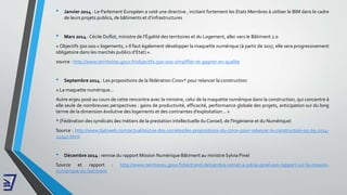 • Janvier 2014 : Le Parlement Européen a voté une directive , incitant fortement les Etats Membres à utiliser le BIM dans le cadre
de leurs projets publics, de bâtiments et d’infrastructures
• Mars 2014 : Cécile Duflot, ministre de l’Égalité des territoires et du Logement, aller vers le Bâtiment 2.0
« Objectifs 500 000 » logements, « Il faut également développer la maquette numérique (à partir de 2017, elle sera progressivement
obligatoire dans les marchés publics d’Etat) ».
source : http://www.territoires.gouv.fr/objectifs-500-000-simplifier-et-gagner-en-qualite
• Septembre 2014 : Les propositions de la fédération Cinov* pour relancer la construction
« La maquette numérique…
Autre enjeu posé au cours de cette rencontre avec la ministre, celui de la maquette numérique dans la construction, qui concentre à
elle seule de nombreuses perspectives : gains de productivité, efficacité, performance globale des projets, anticipation sur du long
terme de la dimension évolutive des logements et des contraintes d’exploitation... »
* (Fédération des syndicats des métiers de la prestation intellectuelle du Conseil, de l'Ingénierie et du Numérique)
Source : http://www.batiweb.com/actualites/vie-des-societes/les-propositions-du-cinov-pour-relancer-la-construction-05-09-2014-
24947.html
• Décembre 2014 : remise du rapport Mission Numérique Bâtiment au ministre Sylvia Pinel
Source et rapport : http://www.territoires.gouv.fr/bertrand-delcambre-remet-a-sylvia-pinel-son-rapport-sur-la-mission-
numerique-du-batiment
 