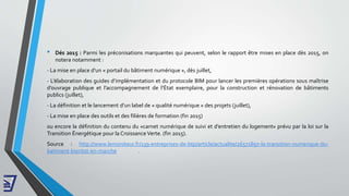 • Dés 2015 : Parmi les préconisations marquantes qui peuvent, selon le rapport être mises en place dès 2015, on
notera notamment :
- La mise en place d’un « portail du bâtiment numérique », dès juillet,
- L’élaboration des guides d’implémentation et du protocole BIM pour lancer les premières opérations sous maîtrise
d’ouvrage publique et l’accompagnement de l’État exemplaire, pour la construction et rénovation de bâtiments
publics (juillet),
- La définition et le lancement d’un label de « qualité numérique » des projets (juillet),
- La mise en place des outils et des filières de formation (fin 2015)
ou encore la définition du contenu du «carnet numérique de suivi et d’entretien du logement» prévu par la loi sur la
Transition Énergétique pour la Croissance Verte. (fin 2015).
Source : http://www.lemoniteur.fr/139-entreprises-de-btp/article/actualite/26571897-la-transition-numerique-du-
batiment-bientot-en-marche .
 