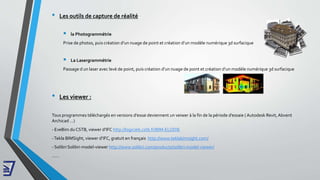 • Les viewer :
Tous programmes téléchargés en versions d’essai deviennent un veiwer à la fin de la période d’essaie ( Autodesk Revit, Abvent
Archicad …)
- EveBim duCSTB, viewer d’IFC http://logiciels.cstb.fr/BIM-ELODIE
-Tekla BIMSight, viewer d’IFC, gratuit en français http://www.teklabimsight.com/
- Solibri Solibri-model-viewer http://www.solibri.com/products/solibri-model-viewer/
……
• Les outils de capture de réalité
 la Photogrammétrie
Prise de photos, puis création d’un nuage de point et création d’un modèle numérique 3d surfacique
 La Lasergrammétrie
Passage d un laser avec levé de point, puis création d’un nuage de point et création d’un modèle numérique 3d surfacique
 