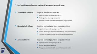 • Les logiciels pour faire ou maintenir la maquette numérique :
 Graphisoft Archicad : Logiciel dédié au Architectes
 export et import en Dwg et gère les IFC.
 Pas de gestion des nuages de points
 Prix 6000 euros et contrat de maintenance 1095euros/ans
 Nemetschek Allplan : Logiciel complet pour tous corps de métiers
 export et import en Dwg et gère les IFC.
 Gestion des nuages de points via modeleur ( 2000 euros en sus )
 Prix 8000 euros avec contrat de maintenance 1200euros/an
 Autodesk Revit : Logiciel complet pour tous corps de métiers
 export et import en Dwg et gère les IFC
 Gestion des nuages de points
 Prix 7500 euros et contrat de souscription 1100 euros/an
 