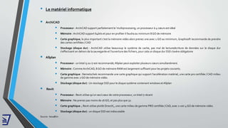 • Le matériel informatique
 ArchiCAD
 Processeur :ArchiCAD support parfaitement le 'multiprocessing, un processeur à 4 cœurs est idéal
 Mémoire : ArchiCAD support 64bits et pour en profiter il faudra au minimum 8 GO de mémoire
 Carte graphique, le plus important c'est la mémoire vidéo alors prenez une avec 1 GO au minimum, Graphisoft recommande de prendre
des cartes certifiées / CAD
 Stockage (disque dur) : ArchiCAD utilise beaucoup le système de cache, pas mal de lecture/écriture de données sur le disque dur
s'effectuent en dehors de la sauvegarde et l'ouverture des fichiers, pour cela un disque dur SSD s'avère obligatoire
 Allplan
 Processeur : un Intel i5 ou i7 est recommandé,Allplan peut exploiter plusieurs cœurs simultanément.
 Mémoire : Comme ArchiCAD, 8 GO de mémoire RAM est largement suffisant pour les projets courants.
 Carte graphique : Nemetschek recommande une carte graphique qui support l’accélération matériel, une carte pro certifiée / CAD milieu
de gamme avec 2 GO de mémoire vidéo.
 Stockage (disque dur) : Un stockage SSD pour le disque système contenant windows et Allplan
 Revit
 Processeur : Revit utilise qu'un seul cœur de votre processeur, un Intel i7 récent
 Mémoire : Ne prenez pas moins de 16 GO, et pas plus que 32.
 Carte graphique :, Revit utilise plutôt DirectX,, une carte milieu de gamme PRO certifiée / CAD, avec 2 voir 4 GO de mémoire vidéo.
 Stockage (disque dur) : un disque SSD est indiscutable
Source : hexaBim
 
