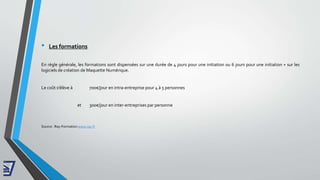 • Les formations
En règle générale, les formations sont dispensées sur une durée de 4 jours pour une initiation ou 6 jours pour une initiation + sur les
logiciels de création de Maquette Numérique.
Le coût s’élève à 700€/jour en intra-entreprise pour 4 à 5 personnes
et 300€/jour en inter-entreprises par personne
Source : Ray-Formation www.ray.fr
 