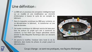Une définition :
• Le BIM est un processus de conception intelligente basé
sur un modèle et une modélisation qui s’enrichit
d’information à travers le cycle de vie complet du
bâtiment.
• Dans la maquette numérique (ou BIM pour certains), on
va dématérialiser le bâtiment, le transformer en une
base de données.
• Cet avatar numérique du bâtiment servira de base pour
tous les acteurs du projet qu’il soit à construire ou
construit. Le but étant que chaque spécialiste vienne
enrichir la dite Maquette Numérique dans son domaine
spécifique.
• On pourra la modifier, l’analyser dans toute la vie du
bâtiment, dans toutes les phases du projet jusqu'à sa
déconstruction.
Ce qui change : ce sont nos pratiques, nos façons d’échanger.
 