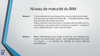 Niveau de maturité du BIM
Niveau 0 : C’est la méthode de travail d’aujourd hui, ce qui se fait lors des Etudes.
Tous les acteurs en étude ( Architecte, BE …. ) travaillent de leurs cotées
et se réunissent afin de faire de réunion.
Chacun reprend le travail de l’autre sur ces plans afin de vérifier qu’il n’y
a pas d’erreur. Une grande partie du temps est consacrer à redessiner
ce qui a déjà été fait par un autre corps de métier.
Niveau 1 : Même méthodologie que le niveau 0 mais avec une intégration des
moyesn de communication actuel : mail, dématérialisation des plans
2d (autocad ….) et utilisation de méthode 3d comme sketchup
éventuellement.
 