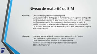 Niveau de maturité du BIM
Niveau 2 : L’Architecte conçoit et modélise son projet.
Les autres membres de l'équipe de maitrise d’œuvre récupèrent la Maquette
numérique et vont s’en servir pour créer leurs modèles sans avoir de ressaisie.
Les équipes de maitrise d’œuvre passent plus de temps sur le projet à
enrichir, optimiser et faire une présynthèse tous au long du temps d’étude.
On trouvera autant de Maquettes Numériques que de membres de l’équipe
de maitrise d’œuvre.
Niveau 3 : Une seule Maquette Numérique pour tous les membres de l’équipe.
Cela implique un logiciel unique pour tous les utilisateurs.
Droits de modifications à mettre en place rapidement
Ingénierie concurrente : exemple de l’industrie aérospatiale
Bâtiment clefs en main
 
