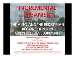 INCREMENTAL
            URBANISM
THE AUTO AND THE PEDESTRIAN
      RECONSIDERED IN
  GREYFIELD DEVELOPMENTS
                          MICHAEL GAMBLE, AND W. JUDE LEBLANC
                                          WITH
                                   DR. CATHERINE ROSS

      FUNDED BY THE CENTER FOR QUALITY GROWTH AND
                 REGIONAL DEVELOPMENT
                COLLEGE OF ARCHITECTURE
           GEORGIA INSTITUTE OF TECHNOLOGY
   ADDITIONAL FUNDING FROM THE NEA - ARCHITECTURE FOR SOCIAL JUSTICE AWARD PARTNERSHIPS IN TEACHING
 ASSTANCE BY RYAN CROOKS, PAUL GRETHER, TED HITCH, MEHUL PATEL, WAAFA SABIL, MUTHUKUMAR SUBRAMANYAM
 