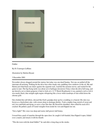 Fiddler
By H. Courreges LeBlanc
illustration by Shelton Bryant
3 December 2001
November always dragged around the station, but today was one dead Sunday. Not one car pulled off the
interstate all morning. Nothing hit the drive but a thin steady rain, puddling slow rainbows in the oil. Me and
Harnie just tilted back our chairs against the cigarette rack, watched the monster movie, and waited for the
game to start. The big flying turtle was about set to barbeque downtown Tokyo when the drive bell rang, and
up sluiced a car so damn gorgeous it hurt to look at it. A '37 Buick Roadmaster it was, painted a red so rich it
was nearly black, that straight eight engine whispering like a lover while teardrops of rain rolled down the
chrome grill.
Out climbed this tall fellow, dressed like God's grandpa done up for a wedding or a funeral. His skin was
brown as a buckwheat cake, with creases deep as drainage ditches. Took a mighty long stretch of sweat and
toil, love and birth and dying, to carve a face like that. He flexed his shoulders, then rolled his neck till it
cracked. He pulled a pack of Camel straights from inside his vest and flipped one out.
"Got a light?" His voice was deep and warm, half gravel, half honey.
I tossed him a pack of matches through the open door; he caught it left-handed, then flipped it open, folded
over a match, and struck it with his thumb.
"This the town with the dead fiddler?" he said after a long drag on the smoke.
1
 