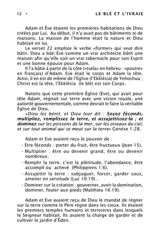 12 • LE BLÉ ET L’IVRAIE
Adam et Ève étaient les premières habitations de Dieu
créées par Lui. Au début, il n’y avait pas de bâtiments ni de
maisons. La maison de l’homme était la nature et Dieu
habitait en lui.
Le verset 22 emploie le verbe «former» qui veut dire
bâtir. Dieu a bâti Ève comme un vrai architecte bâtit une
maison afin qu’elle soit un vrai tabernacle pour son Esprit
et une bonne épouse pour Adam.
Il l’a bâtie à partir de la côte («tsela» en hébreu : «poutre»
en français) d’Adam. Eve était le corps et Adam la tête.
Ainsi, il en est de même de l’Eglise (l’Ekklésia) de Yehoshua ;
Christ est la tête, l’Ekklésia (le blé) est son Corps.
Notons que cette première Église (Eve), qui avait pour
tête Adam, régnait sur terre avec une vision royale, une
autorité gouvernementale, comme devrait le faire la véritable
Église de Dieu.
«Dieu les bénit, et Dieu leur dit : Soyez féconds,
multipliez, remplissez la terre, et assujettissez-la ; et
dominez sur les poissons de la mer, sur les oiseaux du ciel,
et sur tout animal qui se meut sur la terre» Genèse 1:28.
Adam et Eve avaient reçu le pouvoir de :
- Etre féconds : porter du fruit, être fructueux (Jean 15).
- Multiplier : être ou devenir grand, être ou devenir
nombreux.
- Remplir la terre: c’est la plénitude, l’abondance, être
accompli ou achevé (Philippiens 1:6).
- Assujettir la terre : subjuguer, forcer, garder sous,
amener en servitude (Luc 10:19) .
- Dominer sur la création : gouverner, avoir la domination,
dominer, fouler aux pieds (Matthieu 16:19).
Adam et Eve avaient reçu de Dieu le mandat de régner
sur la terre comme le Père règne dans les cieux. Ils étaient
les premiers temples humains et terrestres dans lesquels
le Seigneur habitait. Ils avaient la charge de garder et de
cultiver le jardin d’Éden.
 