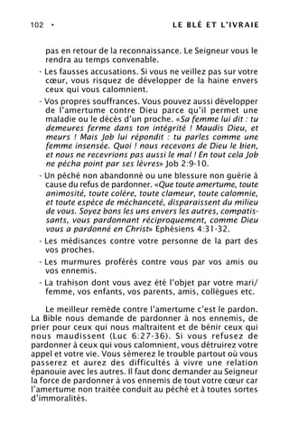 102 • LE BLÉ ET L’IVRAIE
pas en retour de la reconnaissance. Le Seigneur vous le
rendra au temps convenable.
- Les fausses accusations. Si vous ne veillez pas sur votre
cœur, vous risquez de développer de la haine envers
ceux qui vous calomnient.
- Vos propres souffrances. Vous pouvez aussi développer
de l’amertume contre Dieu parce qu’il permet une
maladie ou le décès d’un proche. «Sa femme lui dit : tu
demeures ferme dans ton intégrité ! Maudis Dieu, et
meurs ! Mais Job lui répondit : tu parles comme une
femme insensée. Quoi ! nous recevons de Dieu le bien,
et nous ne recevrions pas aussi le mal ! En tout cela Job
ne pécha point par ses lèvres» Job 2:9-10.
- Un péché non abandonné ou une blessure non guérie à
cause du refus de pardonner. «Que toute amertume, toute
animosité, toute colère, toute clameur, toute calomnie,
et toute espèce de méchanceté, disparaissent du milieu
de vous. Soyez bons les uns envers les autres, compatis-
sants, vous pardonnant réciproquement, comme Dieu
vous a pardonné en Christ» Ephésiens 4:31-32.
- Les médisances contre votre personne de la part des
vos proches.
- Les murmures proférés contre vous par vos amis ou
vos ennemis.
- La trahison dont vous avez été l’objet par votre mari/
femme, vos enfants, vos parents, amis, collègues etc.
Le meilleur remède contre l’amertume c’est le pardon.
La Bible nous demande de pardonner à nos ennemis, de
prier pour ceux qui nous maltraitent et de bénir ceux qui
nous maudissent (Luc 6:27-36). Si vous refusez de
pardonner à ceux qui vous calomnient, vous détruirez votre
appel et votre vie. Vous sèmerez le trouble partout où vous
passerez et aurez des difficultés à vivre une relation
épanouie avec les autres. Il faut donc demander au Seigneur
la force de pardonner à vos ennemis de tout votre cœur car
l’amertume non traitée conduit au péché et à toutes sortes
d’immoralités.
 