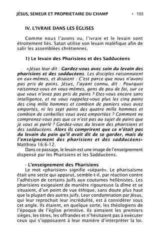 • 103
IV. L’IVRAIE DANS LES ÉGLISES
Comme nous l’avons vu, l’ivraie et le levain sont
étroitement liés. Satan utilise son levain maléfique afin de
salir les assemblées chrétiennes.
1) Le levain des Pharisiens et des Sadducéens
«Jésus leur dit : Gardez-vous avec soin du levain des
pharisiens et des sadducéens. Les disciples raisonnaient
en eux-mêmes, et disaient : C’est parce que nous n’avons
pas pris de pains. Jésus, l’ayant connu, dit : Pourquoi
raisonnez-vous en vous-mêmes, gens de peu de foi, sur ce
que vous n’avez pas pris de pains ? Etes-vous encore sans
intelligence, et ne vous rappelez-vous plus les cinq pains
des cinq mille hommes et combien de paniers vous avez
emportés, ni les sept pains des quatre mille hommes et
combien de corbeilles vous avez emportées ? Comment ne
comprenez-vous pas que ce n’est pas au sujet de pains que
je vous ai parlé ? Gardez-vous du levain des pharisiens et
des sadducéens. Alors ils comprirent que ce n’était pas
du levain du pain qu’il avait dit de se garder, mais de
l’enseignement des pharisiens et des sadducéens»
Matthieu 16:6-12.
Dans ce passage, le levain est une image de l’enseignement
dispensé par les Pharisiens et les Sadducéens.
- L’enseignement des Pharisiens
Le mot «pharisien» signifie «séparé». Le pharisaïsme
était une secte qui apparut, semble-t-il, par réaction contre
l’adhésion de certains Juifs aux coutumes hellénistes. Les
pharisiens exigeaient de manière rigoureuse la dîme et se
situaient, d’un point de vue éthique, sans doute plus haut
que la plupart des autres juifs. Leur condamnation par Jésus,
qui leur reprochait leur incrédulité, est à considérer sous
cet angle. Ils étaient, en quelque sorte, les théologiens de
l’époque de l’église primitive. Ils aimaient les premiers
sièges, les titres, les offrandes et n’hésitaient pas à exécuter
ceux qui s’opposaient à leur manière d’interpréter la loi.
JÉSUS, SEMEUR ET PROPRIETAIRE DU CHAMP
 