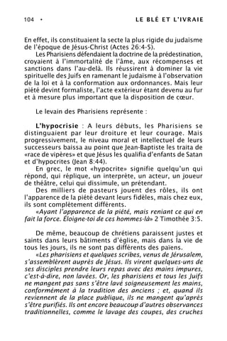 104 • LE BLÉ ET L’IVRAIE
En effet, ils constituaient la secte la plus rigide du judaïsme
de l’époque de Jésus-Christ (Actes 26:4-5).
Les Pharisiens défendaient la doctrine de la prédestination,
croyaient à l’immortalité de l’âme, aux récompenses et
sanctions dans l’au-delà. Ils réussirent à dominer la vie
spirituelle des Juifs en ramenant le judaïsme à l’observation
de la loi et à la conformation aux ordonnances. Mais leur
piété devint formaliste, l’acte extérieur étant devenu au fur
et à mesure plus important que la disposition de cœur.
Le levain des Pharisiens représente :
L’hypocrisie : A leurs débuts, les Pharisiens se
distinguaient par leur droiture et leur courage. Mais
progressivement, le niveau moral et intellectuel de leurs
successeurs baissa au point que Jean-Baptiste les traita de
«race de vipères» et que Jésus les qualifia d’enfants de Satan
et d’hypocrites (Jean 8:44).
En grec, le mot «hypocrite» signifie quelqu’un qui
répond, qui réplique, un interprète, un acteur, un joueur
de théâtre, celui qui dissimule, un prétendant.
Des milliers de pasteurs jouent des rôles, ils ont
l’apparence de la piété devant leurs fidèles, mais chez eux,
ils sont complètement différents.
«Ayant l’apparence de la piété, mais reniant ce qui en
fait la force. Éloigne-toi de ces hommes-là» 2 Timothée 3:5.
De même, beaucoup de chrétiens paraissent justes et
saints dans leurs bâtiments d’église, mais dans la vie de
tous les jours, ils ne sont pas différents des païens.
«Les pharisiens et quelques scribes, venus de Jérusalem,
s’assemblèrent auprès de Jésus. Ils virent quelques-uns de
ses disciples prendre leurs repas avec des mains impures,
c’est-à-dire, non lavées. Or, les pharisiens et tous les Juifs
ne mangent pas sans s’être lavé soigneusement les mains,
conformément à la tradition des anciens ; et, quand ils
reviennent de la place publique, ils ne mangent qu’après
s’être purifiés. Ils ont encore beaucoup d’autres observances
traditionnelles, comme le lavage des coupes, des cruches
 