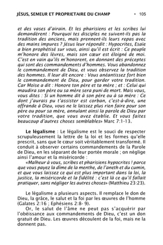 • 105
et des vases d’airain. Et les pharisiens et les scribes lui
demandèrent : Pourquoi tes disciples ne suivent-ils pas la
tradition des anciens, mais prennent-ils leurs repas avec
des mains impures ? Jésus leur répondit : Hypocrites, Esaïe
a bien prophétisé sur vous, ainsi qu’il est écrit : Ce peuple
m’honore des lèvres, mais son cœur est éloigné de moi.
C’est en vain qu’ils m’honorent, en donnant des préceptes
qui sont des commandements d’hommes. Vous abandonnez
le commandement de Dieu, et vous observez la tradition
des hommes. Il leur dit encore : Vous anéantissez fort bien
le commandement de Dieu, pour garder votre tradition.
Car Moïse a dit : Honore ton père et ta mère ; et : Celui qui
maudira son père ou sa mère sera puni de mort. Mais vous,
vous dites : Si un homme dit à son père ou à sa mère : Ce
dont j’aurais pu t’assister est corban, c’est-à-dire, une
offrande à Dieu, vous ne le laissez plus rien faire pour son
père ou pour sa mère, annulant ainsi la parole de Dieu par
votre tradition, que vous avez établie. Et vous faites
beaucoup d’autres choses semblables» Marc 7:1-13.
Le légalisme : Le légalisme est le souci de respecter
scrupuleusement la lettre de la loi et les formes qu’elle
prescrit, sans que le cœur soit véritablement transformé. Il
conduit à observer certains commandements de la Parole
de Dieu, en les séparant de leur portée morale ; on néglige
ainsi l’amour et la miséricorde :
«Malheur à vous, scribes et pharisiens hypocrites ! parce
que vous payez la dîme de la menthe, de l’aneth et du cumin,
et que vous laissez ce qui est plus important dans la loi, la
justice, la miséricorde et la fidélité : c’est là ce qu’il fallait
pratiquer, sans négliger les autres choses» (Matthieu 23:23).
Le légalisme a plusieurs aspects. Il remplace le don de
Dieu, la grâce, le salut et la foi par les œuvres de l’homme
(Galates 2:16 ; Ephésiens 2:8- 9).
Or, le salut de l’âme ne peut pas s’acquérir par
l’obéissance aux commandements de Dieu, c’est un don
gratuit de Dieu. Les œuvres découlent de la foi, mais ne la
donnent pas.
JÉSUS, SEMEUR ET PROPRIETAIRE DU CHAMP
 