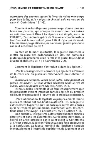 • 107
nourriture des pauvres, quand je livrerais même mon corps
pour être brûlé, si je n’ai pas la charité, cela ne me sert de
rien» (1 Corinthiens 13:1-3).
Comment se fait-il qu’une personne qui donne tous ses
biens aux pauvres, qui accepte de mourir pour les autres
ne soit rien devant Dieu ? La réponse est simple, sans LA
CHARITE, c’est-à-dire la grâce de Dieu ou encore Yéhoshua
(car Dieu est Amour selon1 Jean 4:8), il n’y a pas de salut.
L’humanisme, la gentillesse, ne sauveront jamais personne
car seul Yéhoshua sauve !
En face de la mort spirituelle, le légaliste cherchera à
mettre en place des ordonnances et des lois humaines
plutôt que de prêcher la vraie Parole et la grâce, Jésus-Christ
crucifié (Éphésiens 5:14 ; 1 Corinthiens 2:2).
Comment le légalisme s’introduit-il dans les églises ?
- Par les enseignements erronés qui ajoutent à l’œuvre
de la croix une ou plusieurs observances pour obtenir le
salut.
«Quelques hommes, venus de la Judée, enseignaient les
frères, en disant : Si vous n’êtes circoncis selon le rite de
Moïse, vous ne pouvez être sauvés» Actes 15:1.
Ici nous avons l’exemple d’un faux enseignement que
les judaïsants avaient introduit dans les églises du premier
siècle. Ils avaient ajouté à l’œuvre de la croix la circoncision.
- Par l’intimidation, le légaliste va jusqu’à épier la liberté
que les chrétiens ont en Christ (Galates 2:1-19). Le légaliste
est tellement hypocrite qu’il impose aux autres des choses
qu’il ne respecte pas lui-même, maintenant ainsi les chré-
tiens dans l’esclavage (1 Corinthiens 7:23 ; Galates 5:1).
Bien entendu, le légalisme a des conséquences chez les
chrétiens et dans les assemblées. Sur le plan individuel, la
liberté en Christ produite par le Saint-Esprit (2 Corinthiens
3:17) est perdue, la joie en Yéhoshua cède face au doute et
à la confusion. La fausse humilité du légalisme conduit
inexorablement à l’esprit de supériorité, de jugement et de
JÉSUS, SEMEUR ET PROPRIETAIRE DU CHAMP
 