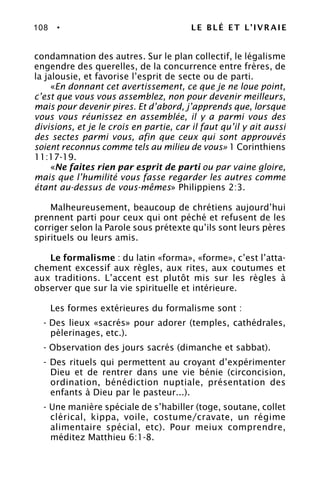 108 • LE BLÉ ET L’IVRAIE
condamnation des autres. Sur le plan collectif, le légalisme
engendre des querelles, de la concurrence entre frères, de
la jalousie, et favorise l’esprit de secte ou de parti.
«En donnant cet avertissement, ce que je ne loue point,
c’est que vous vous assemblez, non pour devenir meilleurs,
mais pour devenir pires. Et d’abord, j’apprends que, lorsque
vous vous réunissez en assemblée, il y a parmi vous des
divisions, et je le crois en partie, car il faut qu’il y ait aussi
des sectes parmi vous, afin que ceux qui sont approuvés
soient reconnus comme tels au milieu de vous» 1 Corinthiens
11:17-19.
«Ne faites rien par esprit de parti ou par vaine gloire,
mais que l’humilité vous fasse regarder les autres comme
étant au-dessus de vous-mêmes» Philippiens 2:3.
Malheureusement, beaucoup de chrétiens aujourd’hui
prennent parti pour ceux qui ont péché et refusent de les
corriger selon la Parole sous prétexte qu’ils sont leurs pères
spirituels ou leurs amis.
Le formalisme : du latin «forma», «forme», c’est l’atta-
chement excessif aux règles, aux rites, aux coutumes et
aux traditions. L’accent est plutôt mis sur les règles à
observer que sur la vie spirituelle et intérieure.
Les formes extérieures du formalisme sont :
- Des lieux «sacrés» pour adorer (temples, cathédrales,
pèlerinages, etc.).
- Observation des jours sacrés (dimanche et sabbat).
- Des rituels qui permettent au croyant d’expérimenter
Dieu et de rentrer dans une vie bénie (circoncision,
ordination, bénédiction nuptiale, présentation des
enfants à Dieu par le pasteur...).
- Une manière spéciale de s’habiller (toge, soutane, collet
clérical, kippa, voile, costume/cravate, un régime
alimentaire spécial, etc). Pour meiux comprendre,
méditez Matthieu 6:1-8.
 