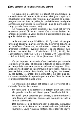 • 109
Le judaïsme prescrivait les sacrifices d’animaux, la
centralisation du culte à Jérusalem, des jours spéciaux
(shabbats), des moments religieux particuliers (3 prières
par jour avec un livre de prière, le patah Eliahou), un régime
alimentaire particulier (la casherout : pas de porc, pas de
sang, pas de fruits de mer, etc).
Le Nouveau Testament enseigne que tout est devenu
obsolète quand Christ est venu. Ces choses étaient les
ombres des choses à venir dont on n’a plus besoin puisque
que la réalité est apparue.
A la naissance de l’Ekklésia, il n’y avait ni temple
physique construit par les chrétiens, ni prêtres ordonnés,
ni sacrifices d’animaux, ni vêtements sacerdotaux. Les
premiers chrétiens avaient compris qu’ils étaient eux-
mêmes les temples (1 Corinthiens 3:16 ; 6:19), les
sacrificateurs (Hébreux 5:3-6 ; 1 Pierre 2:9 ; Apocalypse
1:4-6 et 5:8-10) et les sacrifices (Romains 12:1-2).
Ce qui importe désormais, c’est la relation personnelle
et directe avec Dieu, et non pas le fait de se déplacer dans
un lieu précis pour rencontrer et adorer le Seigneur. Nous
avons certes besoin de la communion fraternelle, mais cela
peut se faire partout. Les rituels, les liturgies, les messes
ou les cultes, le samedi ou le dimanche, ne sont pas des
choses essentielles ! Le plus important, c’est l’état de notre
relation personnelle avec Dieu.
Le christianisme actuel est calqué sur le système et le
culte de l’Ancien Testament :
- Un lieu sacré : des pasteurs se battent pour construire
de grands temples soi disant pour Dieu (Esaïe 66:1)
- Un autel : pour certaines personnes, la communion est
une forme de sacrifice, comme par exemple lors de la
messe catholique.
- Des prêtres et des pasteurs sont ordonnés, instaurant
ainsi le cléricalisme et le sacerdotalisme (médiation
humaine). Or, le Nouveau Testament est clair : le souve-
JÉSUS, SEMEUR ET PROPRIETAIRE DU CHAMP
 