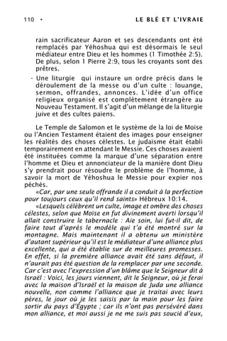 110 • LE BLÉ ET L’IVRAIE
rain sacrificateur Aaron et ses descendants ont été
remplacés par Yéhoshua qui est désormais le seul
médiateur entre Dieu et les hommes (1 Timothée 2:5).
De plus, selon 1 Pierre 2:9, tous les croyants sont des
prêtres.
- Une liturgie qui instaure un ordre précis dans le
déroulement de la messe ou d’un culte : louange,
sermon, offrandes, annonces. L’idée d’un office
religieux organisé est complètement étrangère au
Nouveau Testament. Il s’agit d’un mélange de la liturgie
juive et des cultes païens.
Le Temple de Salomon et le système de la loi de Moïse
ou l’Ancien Testament étaient des images pour enseigner
les réalités des choses célestes. Le judaïsme était établi
temporairement en attendant le Messie. Ces choses avaient
été instituées comme la marque d’une séparation entre
l’homme et Dieu et annonciateur de la manière dont Dieu
s’y prendrait pour résoudre le problème de l’homme, à
savoir la mort de Yéhoshua le Messie pour expier nos
péchés.
«Car, par une seule offrande il a conduit à la perfection
pour toujours ceux qu’il rend saints» Hébreux 10:14.
«Lesquels célèbrent un culte, image et ombre des choses
célestes, selon que Moïse en fut divinement averti lorsqu’il
allait construire le tabernacle : Aie soin, lui fut-il dit, de
faire tout d’après le modèle qui t’a été montré sur la
montagne. Mais maintenant il a obtenu un ministère
d’autant supérieur qu’il est le médiateur d’une alliance plus
excellente, qui a été établie sur de meilleures promesses.
En effet, si la première alliance avait été sans défaut, il
n’aurait pas été question de la remplacer par une seconde.
Car c’est avec l’expression d’un blâme que le Seigneur dit à
Israël : Voici, les jours viennent, dit le Seigneur, où je ferai
avec la maison d’Israël et la maison de Juda une alliance
nouvelle, non comme l’alliance que je traitai avec leurs
pères, le jour où je les saisis par la main pour les faire
sortir du pays d’Égypte ; car ils n’ont pas persévéré dans
mon alliance, et moi aussi je ne me suis pas soucié d’eux,
 