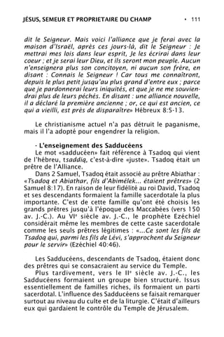 • 111
dit le Seigneur. Mais voici l’alliance que je ferai avec la
maison d’Israël, après ces jours-là, dit le Seigneur : Je
mettrai mes lois dans leur esprit, Je les écrirai dans leur
coeur ; et je serai leur Dieu, et ils seront mon peuple. Aucun
n’enseignera plus son concitoyen, ni aucun son frère, en
disant : Connais le Seigneur ! Car tous me connaîtront,
depuis le plus petit jusqu’au plus grand d’entre eux ; parce
que je pardonnerai leurs iniquités, et que je ne me souvien-
drai plus de leurs péchés. En disant : une alliance nouvelle,
il a déclaré la première ancienne ; or, ce qui est ancien, ce
qui a vieilli, est près de disparaître» Hébreux 8:5-13.
Le christianisme actuel n’a pas détruit le paganisme,
mais il l’a adopté pour engendrer la religion.
- L’enseignement des Sadducéens
Le mot «sadducéen» fait référence à Tsadoq qui vient
de l’hébreu, tsaddiq, c’est-à-dire «juste». Tsadoq était un
prêtre de l’Alliance.
Dans 2 Samuel, Tsadoq était associé au prêtre Abiathar :
«Tsadoq et Abiathar, fils d’Abimélek... étaient prêtres» (2
Samuel 8:17). En raison de leur fidélité au roi David, Tsadoq
et ses descendants formaient la famille sacerdotale la plus
importante. C’est de cette famille qu’ont été choisis les
grands prêtres jusqu’à l’époque des Maccabées (vers 150
av. J.-C.). Au VIe
siècle av. J.-C., le prophète Ezéchiel
considérait même les membres de cette caste sacerdotale
comme les seuls prêtres légitimes : «...Ce sont les fils de
Tsadoq qui, parmi les fils de Lévi, s’approchent du Seigneur
pour le servir» (Ezéchiel 40:46).
Les Sadducéens, descendants de Tsadoq, étaient donc
des prêtres qui se consacraient au service du Temple.
Plus tardivement, vers le IIe
siècle av. J.-C., les
Sadducéens formaient un groupe bien structuré. Issus
essentiellement de familles riches, ils formaient un parti
sacerdotal. L’influence des Sadducéens se faisait remarquer
surtout au niveau du culte et de la liturgie. C’était d’ailleurs
eux qui gardaient le contrôle du Temple de Jérusalem.
JÉSUS, SEMEUR ET PROPRIETAIRE DU CHAMP
 