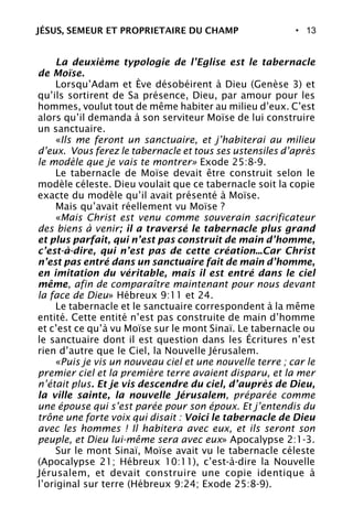 • 13
La deuxième typologie de l’Eglise est le tabernacle
de Moïse.
Lorsqu’Adam et Ève désobéirent à Dieu (Genèse 3) et
qu’ils sortirent de Sa présence, Dieu, par amour pour les
hommes, voulut tout de même habiter au milieu d’eux. C’est
alors qu’il demanda à son serviteur Moïse de lui construire
un sanctuaire.
«Ils me feront un sanctuaire, et j’habiterai au milieu
d’eux. Vous ferez le tabernacle et tous ses ustensiles d’après
le modèle que je vais te montrer» Exode 25:8-9.
Le tabernacle de Moïse devait être construit selon le
modèle céleste. Dieu voulait que ce tabernacle soit la copie
exacte du modèle qu’il avait présenté à Moïse.
Mais qu’avait réellement vu Moïse ?
«Mais Christ est venu comme souverain sacrificateur
des biens à venir; il a traversé le tabernacle plus grand
et plus parfait, qui n’est pas construit de main d’homme,
c’est-à-dire, qui n’est pas de cette création...Car Christ
n’est pas entré dans un sanctuaire fait de main d’homme,
en imitation du véritable, mais il est entré dans le ciel
même, afin de comparaître maintenant pour nous devant
la face de Dieu» Hébreux 9:11 et 24.
Le tabernacle et le sanctuaire correspondent à la même
entité. Cette entité n’est pas construite de main d’homme
et c’est ce qu’à vu Moïse sur le mont Sinaï. Le tabernacle ou
le sanctuaire dont il est question dans les Écritures n’est
rien d’autre que le Ciel, la Nouvelle Jérusalem.
«Puis je vis un nouveau ciel et une nouvelle terre ; car le
premier ciel et la première terre avaient disparu, et la mer
n’était plus. Et je vis descendre du ciel, d’auprès de Dieu,
la ville sainte, la nouvelle Jérusalem, préparée comme
une épouse qui s’est parée pour son époux. Et j’entendis du
trône une forte voix qui disait : Voici le tabernacle de Dieu
avec les hommes ! Il habitera avec eux, et ils seront son
peuple, et Dieu lui-même sera avec eux» Apocalypse 2:1-3.
Sur le mont Sinaï, Moïse avait vu le tabernacle céleste
(Apocalypse 21; Hébreux 10:11), c’est-à-dire la Nouvelle
Jérusalem, et devait construire une copie identique à
l’original sur terre (Hébreux 9:24; Exode 25:8-9).
JÉSUS, SEMEUR ET PROPRIETAIRE DU CHAMP
 