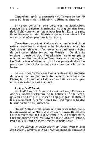 112 • LE BLÉ ET L’IVRAIE
Cependant, après la destruction du Temple en l’an 70
après J-C, le parti des Sadducéens s’effrita et disparut.
En ce qui concerne leurs croyances, les Sadducéens
considéraient seulement la Loi écrite (les cinq premiers livres
de la Bible) comme normative pour leur foi. Dans ce sens,
ils se distinguaient des Pharisiens qui eux mettaient la Loi
orale sur le même pied que la Loi écrite.
Cette divergence était à la base de la grande rivalité qui
existait entre les Pharisiens et les Sadducéens. Ainsi, les
Sadducéens refusaient d’observer les nombreuses règles
de purification élaborées par les Pharisiens. De plus, ils
rejetaient plusieurs doctrines pharisiennes telles que la
résurrection, l’immortalité de l’âme, l’existence des anges...
Les Sadducéens n’adhéraient pas à ces points de doctrine
parce que ceux-ci demeurent sans appui dans la Loi de
Moïse.
Le levain des Sadducéens était alors la remise en cause
de la résurrection des morts (fondement de la foi et de
l’évangile, 1 Corinthiens 15), la non-existence des anges,
et l’absence de vie après la mort.
Le levain d’Hérode
Le fils d’Hérode le Grand est mort en 4 av. J.-C. Hérode
Antipas, nommé tétrarque de la Galilée et de la Pérée,
gouverna de 4 av. J.-C. jusqu’en 39 ap. J.-C. Jean-Baptiste et
Jésus exercèrent leurs ministères sous son règne, la Galilée
faisant partie de sa juridiction.
Hérode Antipas avait épousé une princesse nabatéenne,
fille du roi Arétas IV. Mais il divorça pour épouser Hérodiade.
Cette dernière était la fille d’Aristobule IV, son propre frère.
Elle était donc sa nièce. Mais ayant épousé un autre Hérode,
Philippe, elle était en même temps sa belle-sœur !
«Le roi Hérode entendit parler de Jésus, dont le nom
était devenu célèbre, et il dit : Jean Baptiste est ressuscité
 