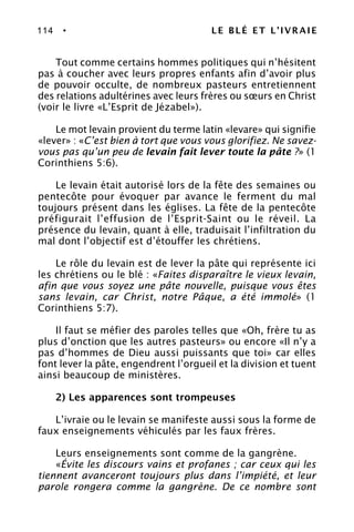 114 • LE BLÉ ET L’IVRAIE
Tout comme certains hommes politiques qui n’hésitent
pas à coucher avec leurs propres enfants afin d’avoir plus
de pouvoir occulte, de nombreux pasteurs entretiennent
des relations adultérines avec leurs frères ou sœurs en Christ
(voir le livre «L’Esprit de Jézabel»).
Le mot levain provient du terme latin «levare» qui signifie
«lever» : «C’est bien à tort que vous vous glorifiez. Ne savez-
vous pas qu’un peu de levain fait lever toute la pâte ?» (1
Corinthiens 5:6).
Le levain était autorisé lors de la fête des semaines ou
pentecôte pour évoquer par avance le ferment du mal
toujours présent dans les églises. La fête de la pentecôte
préfigurait l’effusion de l’Esprit-Saint ou le réveil. La
présence du levain, quant à elle, traduisait l’infiltration du
mal dont l’objectif est d’étouffer les chrétiens.
Le rôle du levain est de lever la pâte qui représente ici
les chrétiens ou le blé : «Faites disparaître le vieux levain,
afin que vous soyez une pâte nouvelle, puisque vous êtes
sans levain, car Christ, notre Pâque, a été immolé» (1
Corinthiens 5:7).
Il faut se méfier des paroles telles que «Oh, frère tu as
plus d’onction que les autres pasteurs» ou encore «Il n’y a
pas d’hommes de Dieu aussi puissants que toi» car elles
font lever la pâte, engendrent l’orgueil et la division et tuent
ainsi beaucoup de ministères.
2) Les apparences sont trompeuses
L’ivraie ou le levain se manifeste aussi sous la forme de
faux enseignements véhiculés par les faux frères.
Leurs enseignements sont comme de la gangrène.
«Évite les discours vains et profanes ; car ceux qui les
tiennent avanceront toujours plus dans l’impiété, et leur
parole rongera comme la gangrène. De ce nombre sont
 