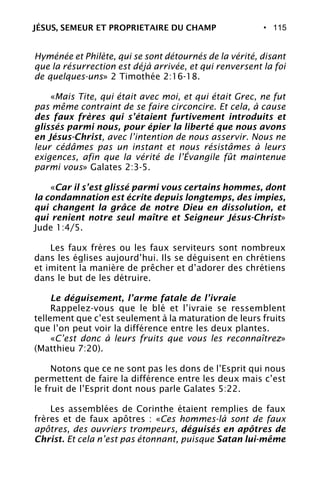 • 115
Hyménée et Philète, qui se sont détournés de la vérité, disant
que la résurrection est déjà arrivée, et qui renversent la foi
de quelques-uns» 2 Timothée 2:16-18.
«Mais Tite, qui était avec moi, et qui était Grec, ne fut
pas même contraint de se faire circoncire. Et cela, à cause
des faux frères qui s’étaient furtivement introduits et
glissés parmi nous, pour épier la liberté que nous avons
en Jésus-Christ, avec l’intention de nous asservir. Nous ne
leur cédâmes pas un instant et nous résistâmes à leurs
exigences, afin que la vérité de l’Évangile fût maintenue
parmi vous» Galates 2:3-5.
«Car il s’est glissé parmi vous certains hommes, dont
la condamnation est écrite depuis longtemps, des impies,
qui changent la grâce de notre Dieu en dissolution, et
qui renient notre seul maître et Seigneur Jésus-Christ»
Jude 1:4/5.
Les faux frères ou les faux serviteurs sont nombreux
dans les églises aujourd’hui. Ils se déguisent en chrétiens
et imitent la manière de prêcher et d’adorer des chrétiens
dans le but de les détruire.
Le déguisement, l’arme fatale de l’ivraie
Rappelez-vous que le blé et l’ivraie se ressemblent
tellement que c’est seulement à la maturation de leurs fruits
que l’on peut voir la différence entre les deux plantes.
«C’est donc à leurs fruits que vous les reconnaîtrez»
(Matthieu 7:20).
Notons que ce ne sont pas les dons de l’Esprit qui nous
permettent de faire la différence entre les deux mais c’est
le fruit de l’Esprit dont nous parle Galates 5:22.
Les assemblées de Corinthe étaient remplies de faux
frères et de faux apôtres : «Ces hommes-là sont de faux
apôtres, des ouvriers trompeurs, déguisés en apôtres de
Christ. Et cela n’est pas étonnant, puisque Satan lui-même
JÉSUS, SEMEUR ET PROPRIETAIRE DU CHAMP
 