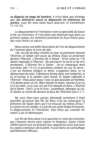116 • LE BLÉ ET L’IVRAIE
se déguise en ange de lumière. Il n’est donc pas étrange
que ses ministres aussi se déguisent en ministres de
justice. Leur fin sera selon leurs œuvres» (2 Corinthiens
11:13-15).
Le déguisement et l’imitation sont la spécialité de Satan
et de ses ministres. Il n’est donc pas étonnant que dans un
premier temps, les chrétiens prennent les faux frères pour
des vrais frères et sœurs.
Nous avons une belle illustration de l’art du déguisement
de l’ennemi dans le livre de Job.
«Or, les fils de Dieu vinrent un jour se présenter devant
l’Eternel, et Satan vint aussi au milieu d’eux se présenter
devant l’Éternel. L’Éternel dit à Satan : D’où viens-tu ? Et
Satan répondit à l’Éternel : De parcourir la terre et de m’y
promener. L’Éternel dit à Satan : As-tu remarqué mon
serviteur Job ? Il n’y a personne comme lui sur la terre ;
c’est un homme intègre et droit, craignant Dieu, et se
détournant du mal. Il demeure ferme dans son intégrité, et
tu m’excites à le perdre sans motif. Et Satan répondit à
l’Éternel : Peau pour peau ! tout ce que possède un homme,
il le donne pour sa vie. Mais étends ta main, touche à ses os
et à sa chair, et je suis sûr qu’il te maudit en face. L’Éternel
dit à Satan : Voici, je te le livre : seulement, épargne sa vie.
Et Satan se retira de devant la face de l’Éternel» Job 2:1-7.
Ne vous êtes-vous jamais demandé comment il était
possible qu’aucun des fils de Dieu n’ait pu remarquer la
présence de Satan alors qu’il se trouvait au milieu d’eux ?
La raison en est simple, il a usé de son arme fatale et favorite,
le déguisement et l’imitation. Seul Dieu qui connaît les
cœurs a pu le démasquer.
Les fils de Dieu dont il est question ici sont des hommes
qui s’étaient réunis pour adorer le Seigneur. Satan s’était
infiltré parmi eux en prenant leur apparence ainsi que tous
les signes extérieurs de la piété. Il avait donc un camouflage
parfaitement efficace.
 