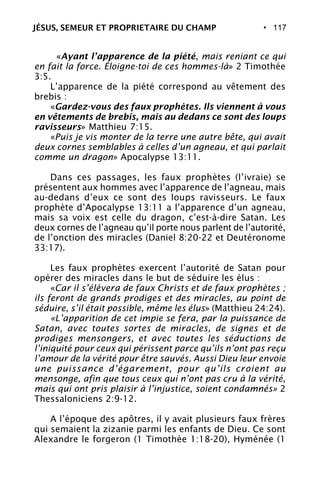 • 117
«Ayant l’apparence de la piété, mais reniant ce qui
en fait la force. Éloigne-toi de ces hommes-là» 2 Timothée
3:5.
L’apparence de la piété correspond au vêtement des
brebis :
«Gardez-vous des faux prophètes. Ils viennent à vous
en vêtements de brebis, mais au dedans ce sont des loups
ravisseurs» Matthieu 7:15.
«Puis je vis monter de la terre une autre bête, qui avait
deux cornes semblables à celles d’un agneau, et qui parlait
comme un dragon» Apocalypse 13:11.
Dans ces passages, les faux prophètes (l’ivraie) se
présentent aux hommes avec l’apparence de l’agneau, mais
au-dedans d’eux ce sont des loups ravisseurs. Le faux
prophète d’Apocalypse 13:11 a l’apparence d’un agneau,
mais sa voix est celle du dragon, c’est-à-dire Satan. Les
deux cornes de l’agneau qu’il porte nous parlent de l’autorité,
de l’onction des miracles (Daniel 8:20-22 et Deutéronome
33:17).
Les faux prophètes exercent l’autorité de Satan pour
opérer des miracles dans le but de séduire les élus :
«Car il s’élèvera de faux Christs et de faux prophètes ;
ils feront de grands prodiges et des miracles, au point de
séduire, s’il était possible, même les élus» (Matthieu 24:24).
«L’apparition de cet impie se fera, par la puissance de
Satan, avec toutes sortes de miracles, de signes et de
prodiges mensongers, et avec toutes les séductions de
l’iniquité pour ceux qui périssent parce qu’ils n’ont pas reçu
l’amour de la vérité pour être sauvés. Aussi Dieu leur envoie
une puissance d’égarement, pour qu’ils croient au
mensonge, afin que tous ceux qui n’ont pas cru à la vérité,
mais qui ont pris plaisir à l’injustice, soient condamnés» 2
Thessaloniciens 2:9-12.
A l’époque des apôtres, il y avait plusieurs faux frères
qui semaient la zizanie parmi les enfants de Dieu. Ce sont
Alexandre le forgeron (1 Timothée 1:18-20), Hyménée (1
JÉSUS, SEMEUR ET PROPRIETAIRE DU CHAMP
 
