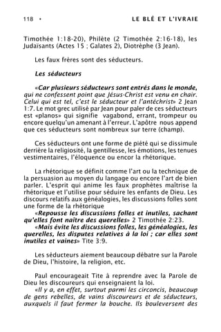 118 • LE BLÉ ET L’IVRAIE
Timothée 1:18-20), Philète (2 Timothée 2:16-18), les
Judaïsants (Actes 15 ; Galates 2), Diotrèphe (3 Jean).
Les faux frères sont des séducteurs.
Les séducteurs
«Car plusieurs séducteurs sont entrés dans le monde,
qui ne confessent point que Jésus-Christ est venu en chair.
Celui qui est tel, c’est le séducteur et l’antéchrist» 2 Jean
1:7. Le mot grec utilisé par Jean pour paler de ces séducteurs
est «planos» qui signifie vagabond, errant, trompeur ou
encore quelqu’un amenant à l’erreur. L’apôtre nous append
que ces séducteurs sont nombreux sur terre (champ).
Ces séducteurs ont une forme de piété qui se dissimule
derrière la religiosité, la gentillesse, les émotions, les tenues
vestimentaires, l’éloquence ou encor la rhétorique.
La rhétorique se définit comme l’art ou la technique de
la persuasion au moyen du langage ou encore l’art de bien
parler. L’esprit qui anime les faux prophètes maîtrise la
rhétorique et l’utilise pour séduire les enfants de Dieu. Les
discours relatifs aux généalogies, les discussions folles sont
une forme de la rhétorique
«Repousse les discussions folles et inutiles, sachant
qu’elles font naître des querelles» 2 Timothée 2:23.
«Mais évite les discussions folles, les généalogies, les
querelles, les disputes relatives à la loi ; car elles sont
inutiles et vaines» Tite 3:9.
Les séducteurs aiement beaucoup débatre sur la Parole
de Dieu, l’histoire, la religion, etc.
Paul encourageait Tite à reprendre avec la Parole de
Dieu les discoureurs qui enseignaient la loi.
«Il y a, en effet, surtout parmi les circoncis, beaucoup
de gens rebelles, de vains discoureurs et de séducteurs,
auxquels il faut fermer la bouche. Ils bouleversent des
 