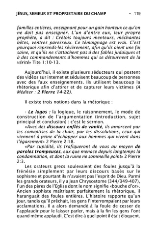 • 119
familles entières, enseignant pour un gain honteux ce qu’on
ne doit pas enseigner. L’un d’entre eux, leur propre
prophète, a dit : Crétois toujours menteurs, méchantes
bêtes, ventres paresseux. Ce témoignage est vrai. C’est
pourquoi reprends-les sévèrement, afin qu’ils aient une foi
saine, et qu’ils ne s’attachent pas à des fables judaïques et
à des commandements d’hommes qui se détournent de la
vérité» Tite 1:10-13.
Aujourd’hui, il existe plusieurs séducteurs qui postent
des vidéos sur internet et séduisent beaucoup de personnes
avec des faux enseignements. Ils utilisent beaucoup la
rhétorique afin d’attirer et de capturer leurs victimes (A
Méditer : 2 Pierre 14-22).
Il existe trois notions dans la rhétorique :
- Le logos : la logique, le raisonnement, le mode de
construction de l’argumentation (introduction, sujet
principal et conclusion) : c’est le sermon.
«Avec des discours enflés de vanité, ils amorcent par
les convoitises de la chair, par les dissolutions, ceux qui
viennent à peine d’échapper aux hommes qui vivent dans
l’égarement» 2 Pierre 2:18.
«Par cupidité, ils trafiqueront de vous au moyen de
paroles trompeuses, eux que menace depuis longtemps la
condamnation, et dont la ruine ne sommeille point» 2 Pierre
2:3.
Les orateurs grecs soulevaient des foules jusqu’à la
frénésie simplement par leurs discours basés sur le
sophisme et pourtant ils n’avaient pas l’esprit de Dieu. Parmi
les grands orateurs, il y a Jean Chrysostome (344/349-407),
l’un des pères de l’Eglise dont le nom signifie «bouche d’or».
Ancien sophiste maîtrisant parfaitement la rhétorique, il
haranguait des foules entières. L’histoire rapporte qu’un
jour, tandis qu’il prêchait, les gens l’interrompaient par leurs
acclamations. Il a alors demandé à la foule de cesser de
l’applaudir pour le laisser parler, mais à la fin les gens l’ont
quand même applaudi. C’est dire à quel point il était éloquent.
JÉSUS, SEMEUR ET PROPRIETAIRE DU CHAMP
 