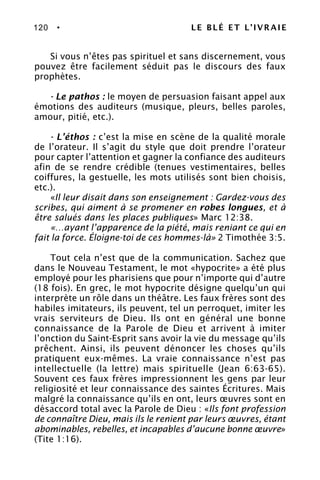 120 • LE BLÉ ET L’IVRAIE
Si vous n’êtes pas spirituel et sans discernement, vous
pouvez être facilement séduit pas le discours des faux
prophètes.
- Le pathos : le moyen de persuasion faisant appel aux
émotions des auditeurs (musique, pleurs, belles paroles,
amour, pitié, etc.).
- L’éthos : c’est la mise en scène de la qualité morale
de l’orateur. Il s’agit du style que doit prendre l’orateur
pour capter l’attention et gagner la confiance des auditeurs
afin de se rendre crédible (tenues vestimentaires, belles
coiffures, la gestuelle, les mots utilisés sont bien choisis,
etc.).
«Il leur disait dans son enseignement : Gardez-vous des
scribes, qui aiment à se promener en robes longues, et à
être salués dans les places publiques» Marc 12:38.
«…ayant l’apparence de la piété, mais reniant ce qui en
fait la force. Éloigne-toi de ces hommes-là» 2 Timothée 3:5.
Tout cela n’est que de la communication. Sachez que
dans le Nouveau Testament, le mot «hypocrite» a été plus
employé pour les pharisiens que pour n’importe qui d’autre
(18 fois). En grec, le mot hypocrite désigne quelqu’un qui
interprète un rôle dans un théâtre. Les faux frères sont des
habiles imitateurs, ils peuvent, tel un perroquet, imiter les
vrais serviteurs de Dieu. Ils ont en général une bonne
connaissance de la Parole de Dieu et arrivent à imiter
l’onction du Saint-Esprit sans avoir la vie du message qu’ils
prêchent. Ainsi, ils peuvent dénoncer les choses qu’ils
pratiquent eux-mêmes. La vraie connaissance n’est pas
intellectuelle (la lettre) mais spirituelle (Jean 6:63-65).
Souvent ces faux frères impressionnent les gens par leur
religiosité et leur connaissance des saintes Écritures. Mais
malgré la connaissance qu’ils en ont, leurs œuvres sont en
désaccord total avec la Parole de Dieu : «Ils font profession
de connaître Dieu, mais ils le renient par leurs œuvres, étant
abominables, rebelles, et incapables d’aucune bonne œuvre»
(Tite 1:16).
 