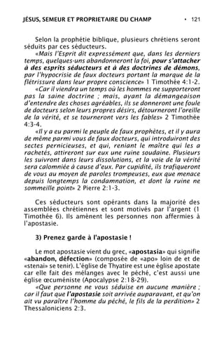 • 121
Selon la prophétie biblique, plusieurs chrétiens seront
séduits par ces séducteurs.
«Mais l’Esprit dit expressément que, dans les derniers
temps, quelques-uns abandonneront la foi, pour s’attacher
à des esprits séducteurs et à des doctrines de démons,
par l’hypocrisie de faux docteurs portant la marque de la
flétrissure dans leur propre conscience» 1 Timothée 4:1-2.
«Car il viendra un temps où les hommes ne supporteront
pas la saine doctrine ; mais, ayant la démangeaison
d’entendre des choses agréables, ils se donneront une foule
de docteurs selon leurs propres désirs, détourneront l’oreille
de la vérité, et se tourneront vers les fables» 2 Timothée
4:3-4.
«Il y a eu parmi le peuple de faux prophètes, et il y aura
de même parmi vous de faux docteurs, qui introduiront des
sectes pernicieuses, et qui, reniant le maître qui les a
rachetés, attireront sur eux une ruine soudaine. Plusieurs
les suivront dans leurs dissolutions, et la voie de la vérité
sera calomniée à cause d’eux. Par cupidité, ils trafiqueront
de vous au moyen de paroles trompeuses, eux que menace
depuis longtemps la condamnation, et dont la ruine ne
sommeille point» 2 Pierre 2:1-3.
Ces séducteurs sont opérants dans la majorité des
assemblées chrétiennes et sont motivés par l’argent (1
Timothée 6). Ils amènent les personnes non affermies à
l’apostasie.
3) Prenez garde à l’apostasie !
Le mot apostasie vient du grec, «apostasia» qui signifie
«abandon, défection» (composée de «apo» loin de et de
«stenai» se tenir). L’église de Thyatire est une église apostate
car elle fait des mélanges avec le péché, c’est aussi une
église œcuméniste (Apocalypse 2:18-29).
«Que personne ne vous séduise en aucune manière ;
car il faut que l’apostasie soit arrivée auparavant, et qu’on
ait vu paraître l’homme du péché, le fils de la perdition» 2
Thessaloniciens 2:3.
JÉSUS, SEMEUR ET PROPRIETAIRE DU CHAMP
 